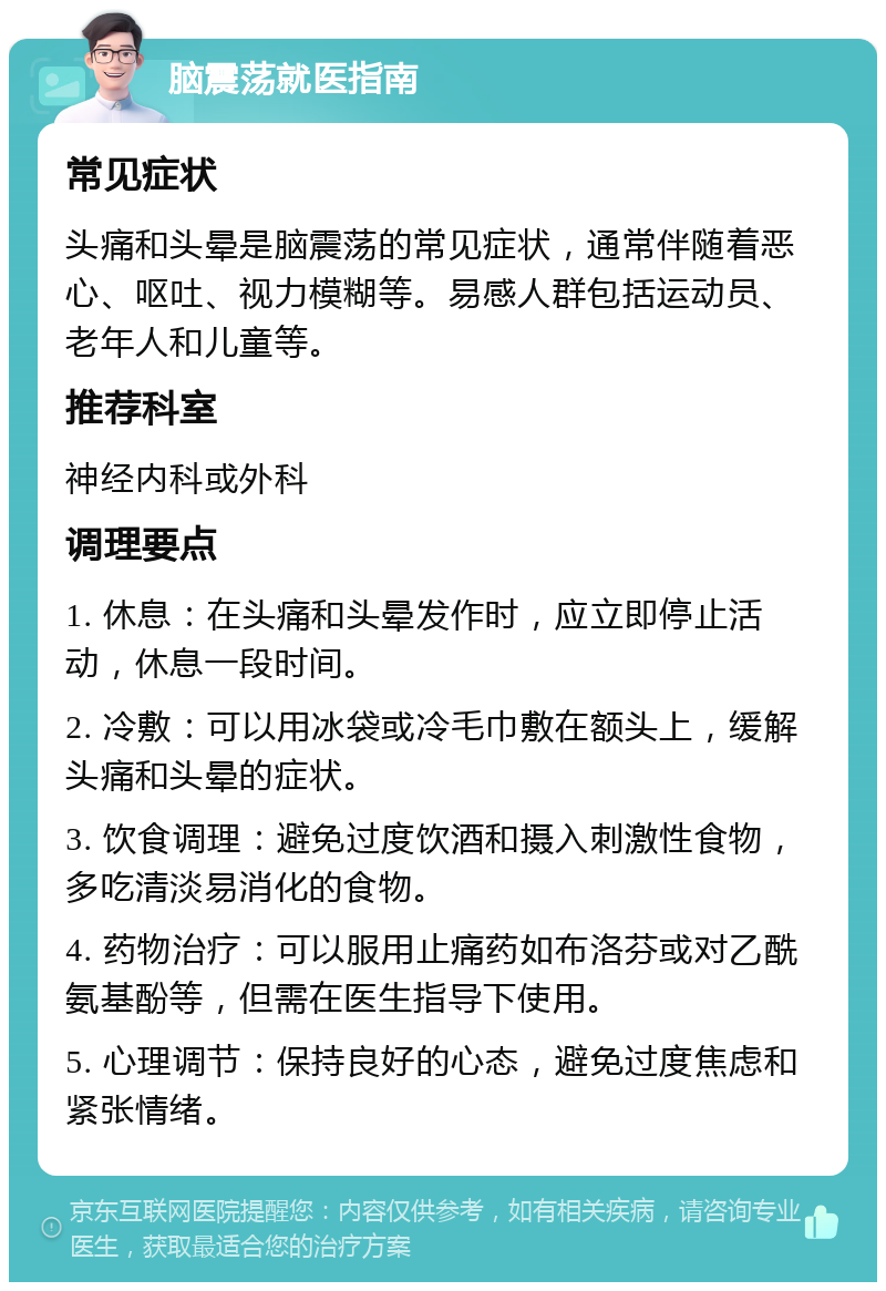 脑震荡就医指南 常见症状 头痛和头晕是脑震荡的常见症状，通常伴随着恶心、呕吐、视力模糊等。易感人群包括运动员、老年人和儿童等。 推荐科室 神经内科或外科 调理要点 1. 休息：在头痛和头晕发作时，应立即停止活动，休息一段时间。 2. 冷敷：可以用冰袋或冷毛巾敷在额头上，缓解头痛和头晕的症状。 3. 饮食调理：避免过度饮酒和摄入刺激性食物，多吃清淡易消化的食物。 4. 药物治疗：可以服用止痛药如布洛芬或对乙酰氨基酚等，但需在医生指导下使用。 5. 心理调节：保持良好的心态，避免过度焦虑和紧张情绪。