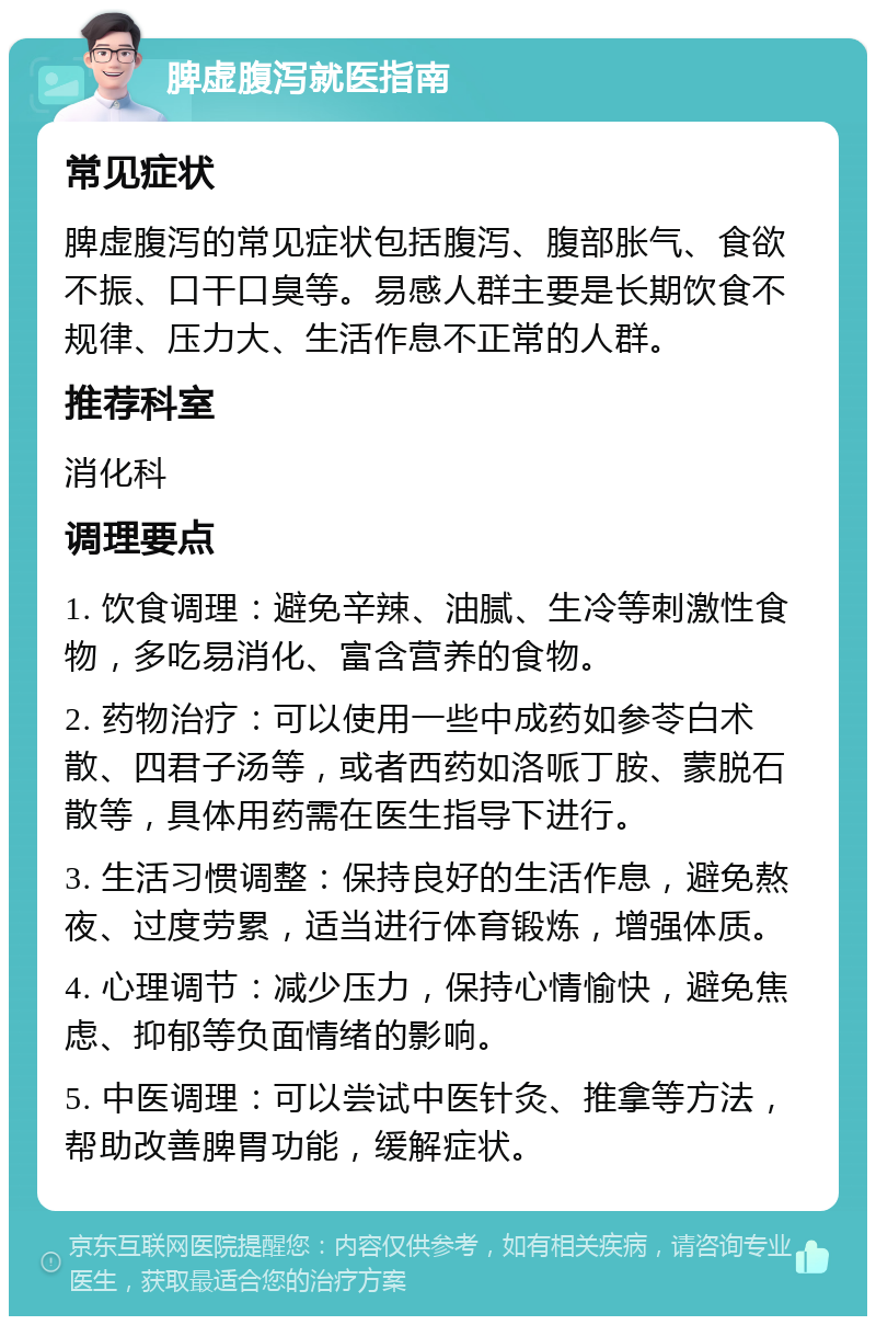 脾虚腹泻就医指南 常见症状 脾虚腹泻的常见症状包括腹泻、腹部胀气、食欲不振、口干口臭等。易感人群主要是长期饮食不规律、压力大、生活作息不正常的人群。 推荐科室 消化科 调理要点 1. 饮食调理：避免辛辣、油腻、生冷等刺激性食物，多吃易消化、富含营养的食物。 2. 药物治疗：可以使用一些中成药如参苓白术散、四君子汤等，或者西药如洛哌丁胺、蒙脱石散等，具体用药需在医生指导下进行。 3. 生活习惯调整：保持良好的生活作息，避免熬夜、过度劳累，适当进行体育锻炼，增强体质。 4. 心理调节：减少压力，保持心情愉快，避免焦虑、抑郁等负面情绪的影响。 5. 中医调理：可以尝试中医针灸、推拿等方法，帮助改善脾胃功能，缓解症状。