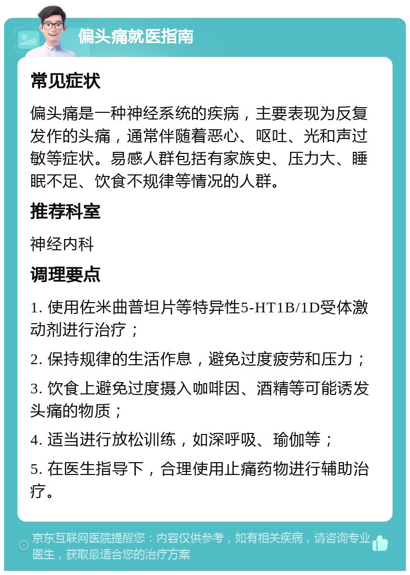 偏头痛就医指南 常见症状 偏头痛是一种神经系统的疾病，主要表现为反复发作的头痛，通常伴随着恶心、呕吐、光和声过敏等症状。易感人群包括有家族史、压力大、睡眠不足、饮食不规律等情况的人群。 推荐科室 神经内科 调理要点 1. 使用佐米曲普坦片等特异性5-HT1B/1D受体激动剂进行治疗； 2. 保持规律的生活作息，避免过度疲劳和压力； 3. 饮食上避免过度摄入咖啡因、酒精等可能诱发头痛的物质； 4. 适当进行放松训练，如深呼吸、瑜伽等； 5. 在医生指导下，合理使用止痛药物进行辅助治疗。