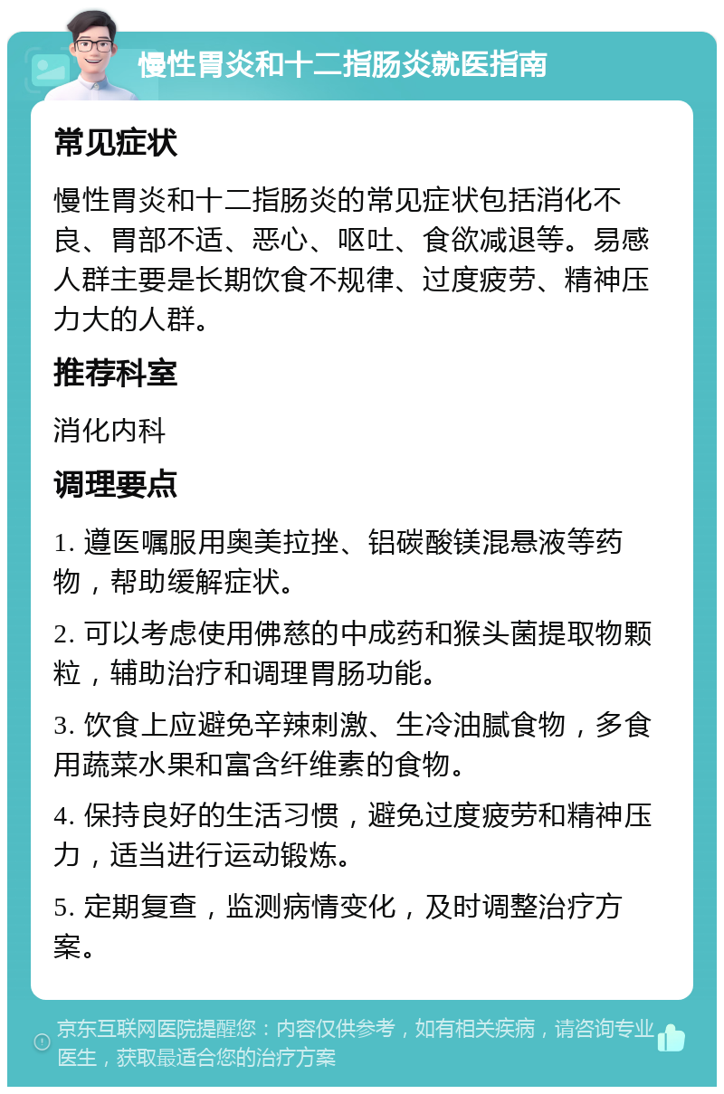 慢性胃炎和十二指肠炎就医指南 常见症状 慢性胃炎和十二指肠炎的常见症状包括消化不良、胃部不适、恶心、呕吐、食欲减退等。易感人群主要是长期饮食不规律、过度疲劳、精神压力大的人群。 推荐科室 消化内科 调理要点 1. 遵医嘱服用奥美拉挫、铝碳酸镁混悬液等药物，帮助缓解症状。 2. 可以考虑使用佛慈的中成药和猴头菌提取物颗粒，辅助治疗和调理胃肠功能。 3. 饮食上应避免辛辣刺激、生冷油腻食物，多食用蔬菜水果和富含纤维素的食物。 4. 保持良好的生活习惯，避免过度疲劳和精神压力，适当进行运动锻炼。 5. 定期复查，监测病情变化，及时调整治疗方案。