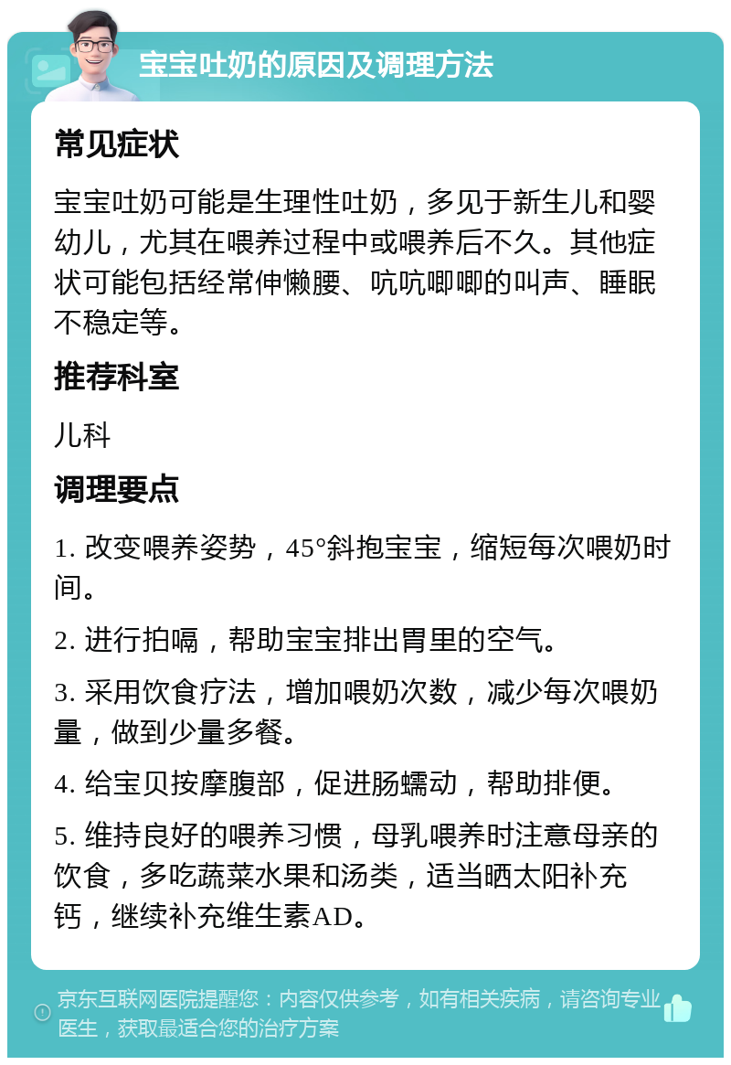 宝宝吐奶的原因及调理方法 常见症状 宝宝吐奶可能是生理性吐奶，多见于新生儿和婴幼儿，尤其在喂养过程中或喂养后不久。其他症状可能包括经常伸懒腰、吭吭唧唧的叫声、睡眠不稳定等。 推荐科室 儿科 调理要点 1. 改变喂养姿势，45°斜抱宝宝，缩短每次喂奶时间。 2. 进行拍嗝，帮助宝宝排出胃里的空气。 3. 采用饮食疗法，增加喂奶次数，减少每次喂奶量，做到少量多餐。 4. 给宝贝按摩腹部，促进肠蠕动，帮助排便。 5. 维持良好的喂养习惯，母乳喂养时注意母亲的饮食，多吃蔬菜水果和汤类，适当晒太阳补充钙，继续补充维生素AD。