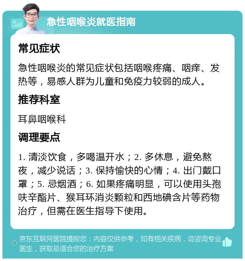 急性咽喉炎就医指南 常见症状 急性咽喉炎的常见症状包括咽喉疼痛、咽痒、发热等，易感人群为儿童和免疫力较弱的成人。 推荐科室 耳鼻咽喉科 调理要点 1. 清淡饮食，多喝温开水；2. 多休息，避免熬夜，减少说话；3. 保持愉快的心情；4. 出门戴口罩；5. 忌烟酒；6. 如果疼痛明显，可以使用头孢呋辛酯片、猴耳环消炎颗粒和西地碘含片等药物治疗，但需在医生指导下使用。