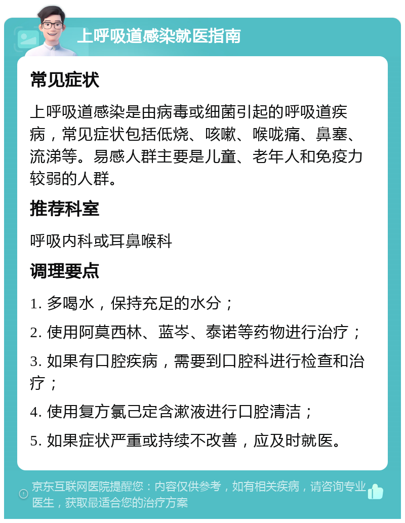 上呼吸道感染就医指南 常见症状 上呼吸道感染是由病毒或细菌引起的呼吸道疾病，常见症状包括低烧、咳嗽、喉咙痛、鼻塞、流涕等。易感人群主要是儿童、老年人和免疫力较弱的人群。 推荐科室 呼吸内科或耳鼻喉科 调理要点 1. 多喝水，保持充足的水分； 2. 使用阿莫西林、蓝岑、泰诺等药物进行治疗； 3. 如果有口腔疾病，需要到口腔科进行检查和治疗； 4. 使用复方氯己定含漱液进行口腔清洁； 5. 如果症状严重或持续不改善，应及时就医。