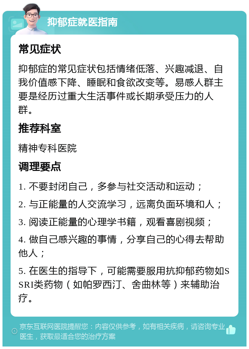 抑郁症就医指南 常见症状 抑郁症的常见症状包括情绪低落、兴趣减退、自我价值感下降、睡眠和食欲改变等。易感人群主要是经历过重大生活事件或长期承受压力的人群。 推荐科室 精神专科医院 调理要点 1. 不要封闭自己，多参与社交活动和运动； 2. 与正能量的人交流学习，远离负面环境和人； 3. 阅读正能量的心理学书籍，观看喜剧视频； 4. 做自己感兴趣的事情，分享自己的心得去帮助他人； 5. 在医生的指导下，可能需要服用抗抑郁药物如SSRI类药物（如帕罗西汀、舍曲林等）来辅助治疗。