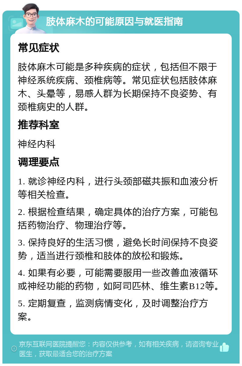 肢体麻木的可能原因与就医指南 常见症状 肢体麻木可能是多种疾病的症状，包括但不限于神经系统疾病、颈椎病等。常见症状包括肢体麻木、头晕等，易感人群为长期保持不良姿势、有颈椎病史的人群。 推荐科室 神经内科 调理要点 1. 就诊神经内科，进行头颈部磁共振和血液分析等相关检查。 2. 根据检查结果，确定具体的治疗方案，可能包括药物治疗、物理治疗等。 3. 保持良好的生活习惯，避免长时间保持不良姿势，适当进行颈椎和肢体的放松和锻炼。 4. 如果有必要，可能需要服用一些改善血液循环或神经功能的药物，如阿司匹林、维生素B12等。 5. 定期复查，监测病情变化，及时调整治疗方案。