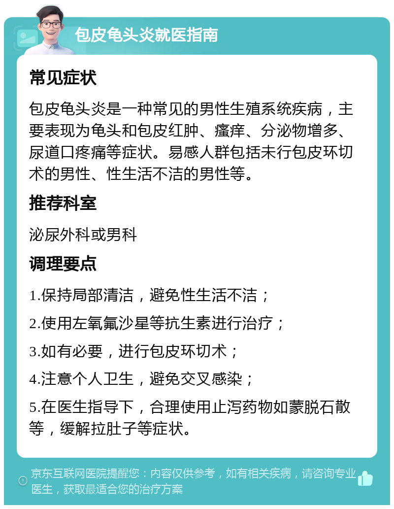 包皮龟头炎就医指南 常见症状 包皮龟头炎是一种常见的男性生殖系统疾病，主要表现为龟头和包皮红肿、瘙痒、分泌物增多、尿道口疼痛等症状。易感人群包括未行包皮环切术的男性、性生活不洁的男性等。 推荐科室 泌尿外科或男科 调理要点 1.保持局部清洁，避免性生活不洁； 2.使用左氧氟沙星等抗生素进行治疗； 3.如有必要，进行包皮环切术； 4.注意个人卫生，避免交叉感染； 5.在医生指导下，合理使用止泻药物如蒙脱石散等，缓解拉肚子等症状。