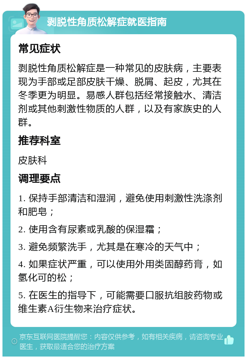 剥脱性角质松解症就医指南 常见症状 剥脱性角质松解症是一种常见的皮肤病，主要表现为手部或足部皮肤干燥、脱屑、起皮，尤其在冬季更为明显。易感人群包括经常接触水、清洁剂或其他刺激性物质的人群，以及有家族史的人群。 推荐科室 皮肤科 调理要点 1. 保持手部清洁和湿润，避免使用刺激性洗涤剂和肥皂； 2. 使用含有尿素或乳酸的保湿霜； 3. 避免频繁洗手，尤其是在寒冷的天气中； 4. 如果症状严重，可以使用外用类固醇药膏，如氢化可的松； 5. 在医生的指导下，可能需要口服抗组胺药物或维生素A衍生物来治疗症状。