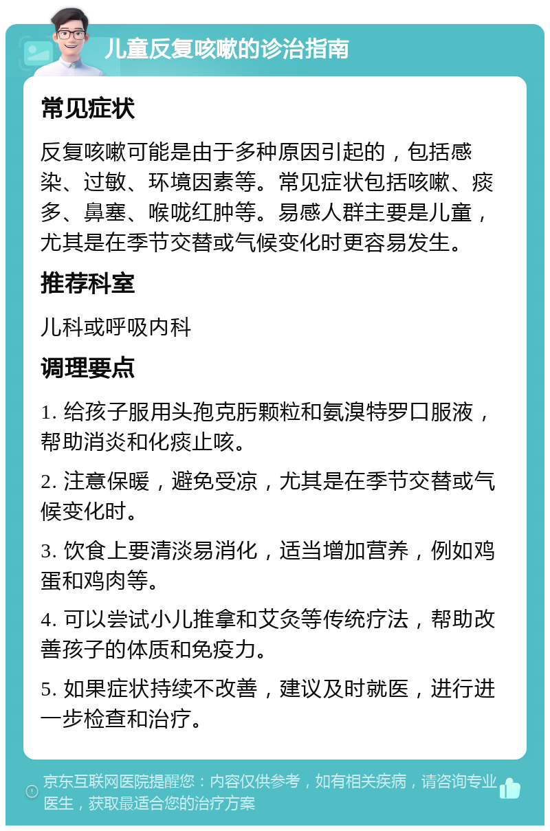 儿童反复咳嗽的诊治指南 常见症状 反复咳嗽可能是由于多种原因引起的，包括感染、过敏、环境因素等。常见症状包括咳嗽、痰多、鼻塞、喉咙红肿等。易感人群主要是儿童，尤其是在季节交替或气候变化时更容易发生。 推荐科室 儿科或呼吸内科 调理要点 1. 给孩子服用头孢克肟颗粒和氨溴特罗口服液，帮助消炎和化痰止咳。 2. 注意保暖，避免受凉，尤其是在季节交替或气候变化时。 3. 饮食上要清淡易消化，适当增加营养，例如鸡蛋和鸡肉等。 4. 可以尝试小儿推拿和艾灸等传统疗法，帮助改善孩子的体质和免疫力。 5. 如果症状持续不改善，建议及时就医，进行进一步检查和治疗。