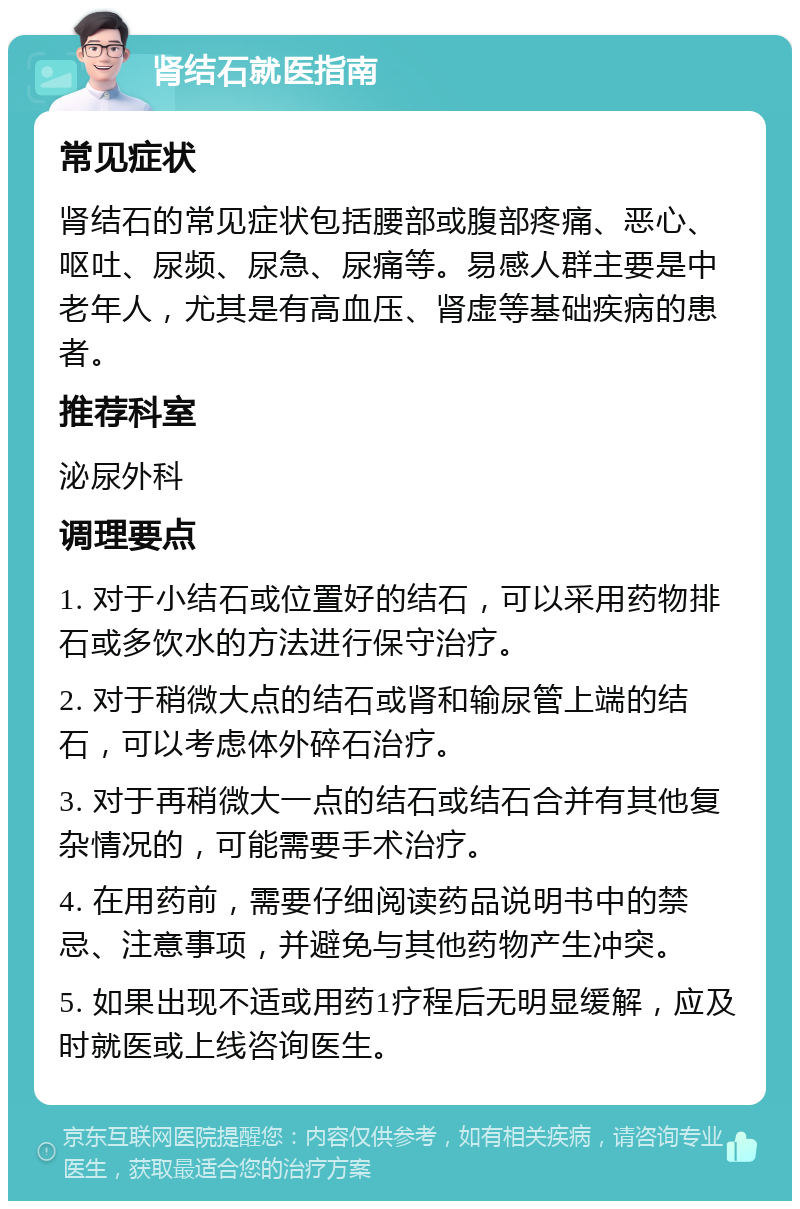 肾结石就医指南 常见症状 肾结石的常见症状包括腰部或腹部疼痛、恶心、呕吐、尿频、尿急、尿痛等。易感人群主要是中老年人，尤其是有高血压、肾虚等基础疾病的患者。 推荐科室 泌尿外科 调理要点 1. 对于小结石或位置好的结石，可以采用药物排石或多饮水的方法进行保守治疗。 2. 对于稍微大点的结石或肾和输尿管上端的结石，可以考虑体外碎石治疗。 3. 对于再稍微大一点的结石或结石合并有其他复杂情况的，可能需要手术治疗。 4. 在用药前，需要仔细阅读药品说明书中的禁忌、注意事项，并避免与其他药物产生冲突。 5. 如果出现不适或用药1疗程后无明显缓解，应及时就医或上线咨询医生。