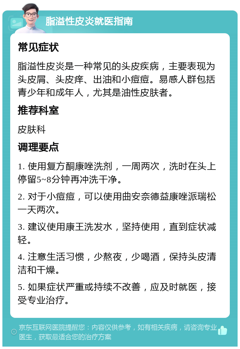 脂溢性皮炎就医指南 常见症状 脂溢性皮炎是一种常见的头皮疾病，主要表现为头皮屑、头皮痒、出油和小痘痘。易感人群包括青少年和成年人，尤其是油性皮肤者。 推荐科室 皮肤科 调理要点 1. 使用复方酮康唑洗剂，一周两次，洗时在头上停留5~8分钟再冲洗干净。 2. 对于小痘痘，可以使用曲安奈德益康唑派瑞松一天两次。 3. 建议使用康王洗发水，坚持使用，直到症状减轻。 4. 注意生活习惯，少熬夜，少喝酒，保持头皮清洁和干燥。 5. 如果症状严重或持续不改善，应及时就医，接受专业治疗。