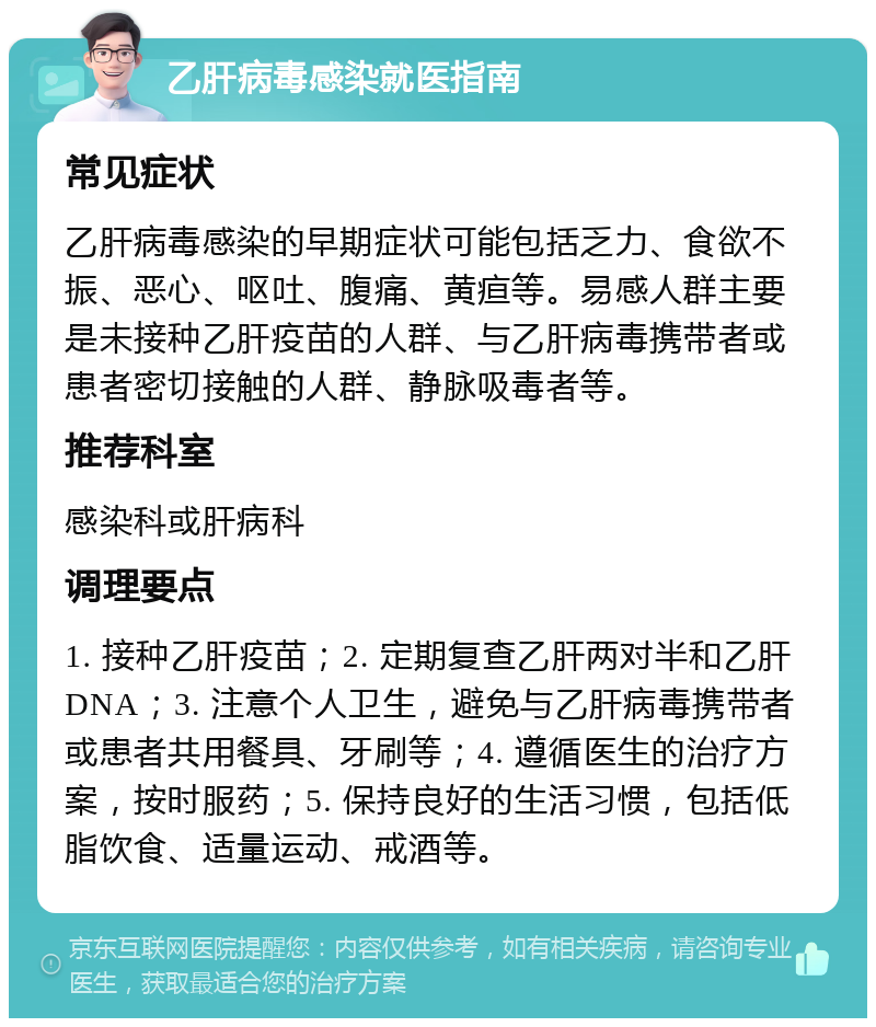 乙肝病毒感染就医指南 常见症状 乙肝病毒感染的早期症状可能包括乏力、食欲不振、恶心、呕吐、腹痛、黄疸等。易感人群主要是未接种乙肝疫苗的人群、与乙肝病毒携带者或患者密切接触的人群、静脉吸毒者等。 推荐科室 感染科或肝病科 调理要点 1. 接种乙肝疫苗；2. 定期复查乙肝两对半和乙肝DNA；3. 注意个人卫生，避免与乙肝病毒携带者或患者共用餐具、牙刷等；4. 遵循医生的治疗方案，按时服药；5. 保持良好的生活习惯，包括低脂饮食、适量运动、戒酒等。