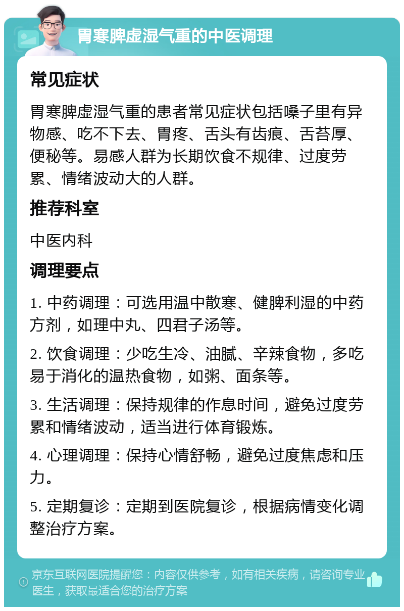 胃寒脾虚湿气重的中医调理 常见症状 胃寒脾虚湿气重的患者常见症状包括嗓子里有异物感、吃不下去、胃疼、舌头有齿痕、舌苔厚、便秘等。易感人群为长期饮食不规律、过度劳累、情绪波动大的人群。 推荐科室 中医内科 调理要点 1. 中药调理：可选用温中散寒、健脾利湿的中药方剂，如理中丸、四君子汤等。 2. 饮食调理：少吃生冷、油腻、辛辣食物，多吃易于消化的温热食物，如粥、面条等。 3. 生活调理：保持规律的作息时间，避免过度劳累和情绪波动，适当进行体育锻炼。 4. 心理调理：保持心情舒畅，避免过度焦虑和压力。 5. 定期复诊：定期到医院复诊，根据病情变化调整治疗方案。