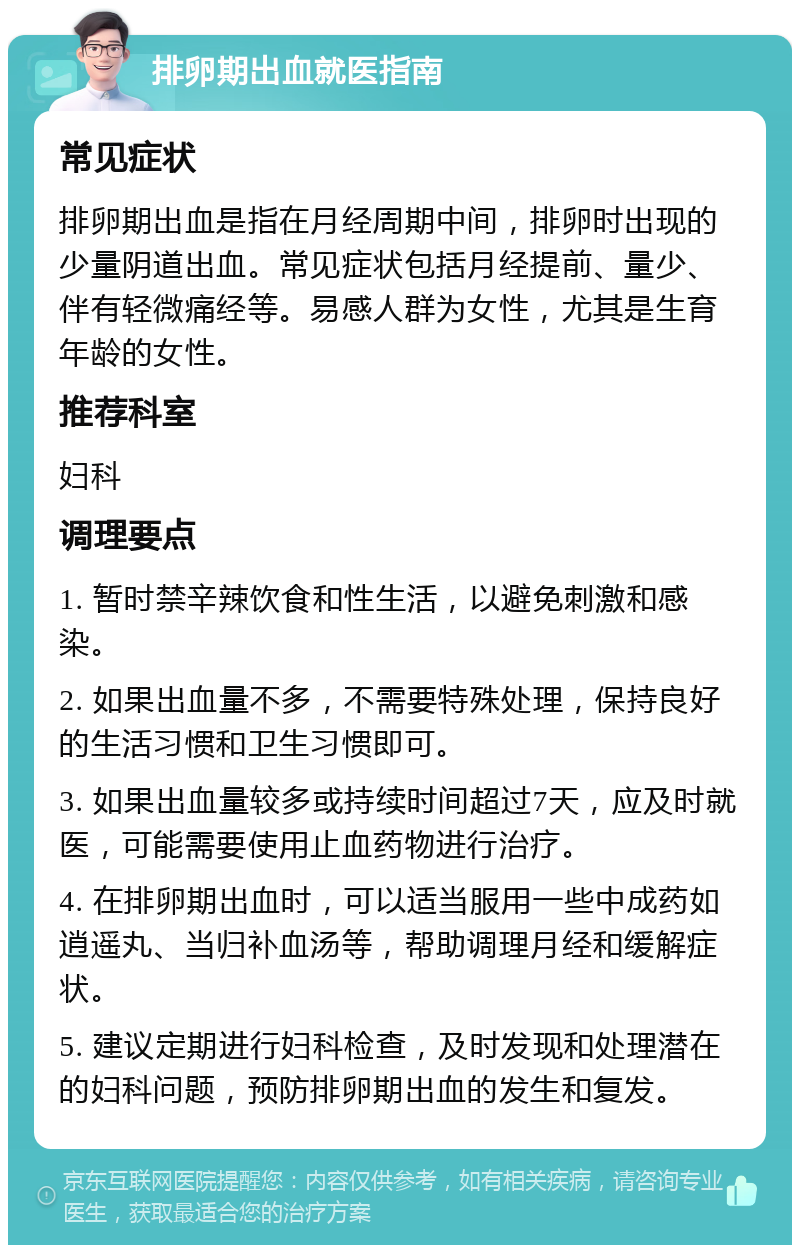 排卵期出血就医指南 常见症状 排卵期出血是指在月经周期中间，排卵时出现的少量阴道出血。常见症状包括月经提前、量少、伴有轻微痛经等。易感人群为女性，尤其是生育年龄的女性。 推荐科室 妇科 调理要点 1. 暂时禁辛辣饮食和性生活，以避免刺激和感染。 2. 如果出血量不多，不需要特殊处理，保持良好的生活习惯和卫生习惯即可。 3. 如果出血量较多或持续时间超过7天，应及时就医，可能需要使用止血药物进行治疗。 4. 在排卵期出血时，可以适当服用一些中成药如逍遥丸、当归补血汤等，帮助调理月经和缓解症状。 5. 建议定期进行妇科检查，及时发现和处理潜在的妇科问题，预防排卵期出血的发生和复发。