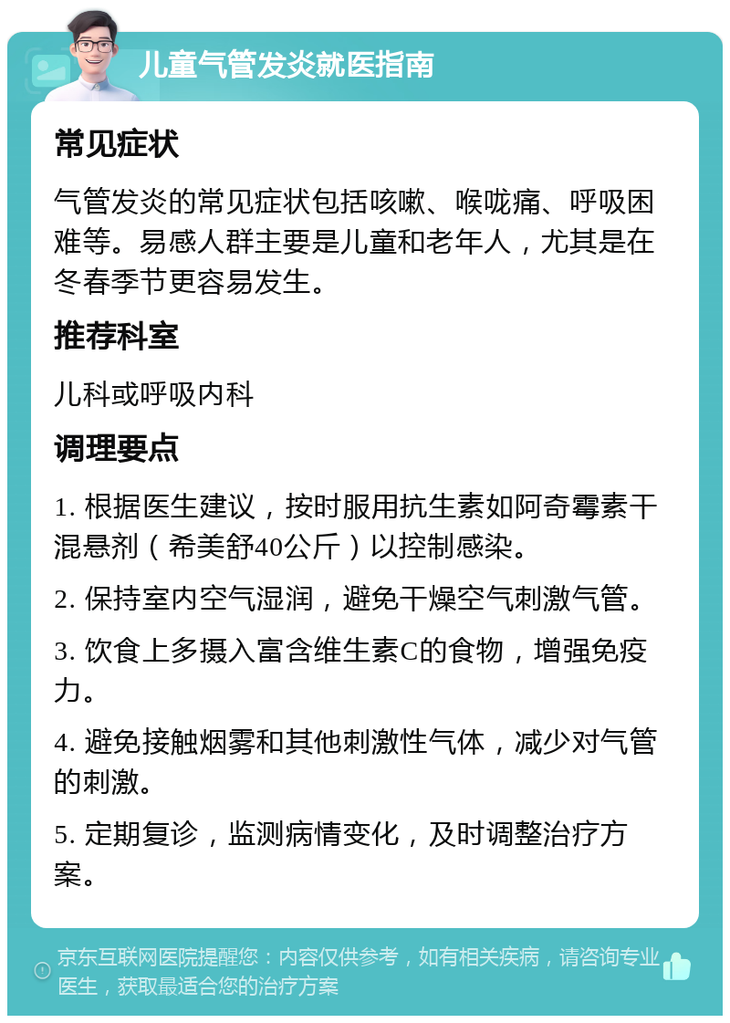 儿童气管发炎就医指南 常见症状 气管发炎的常见症状包括咳嗽、喉咙痛、呼吸困难等。易感人群主要是儿童和老年人，尤其是在冬春季节更容易发生。 推荐科室 儿科或呼吸内科 调理要点 1. 根据医生建议，按时服用抗生素如阿奇霉素干混悬剂（希美舒40公斤）以控制感染。 2. 保持室内空气湿润，避免干燥空气刺激气管。 3. 饮食上多摄入富含维生素C的食物，增强免疫力。 4. 避免接触烟雾和其他刺激性气体，减少对气管的刺激。 5. 定期复诊，监测病情变化，及时调整治疗方案。