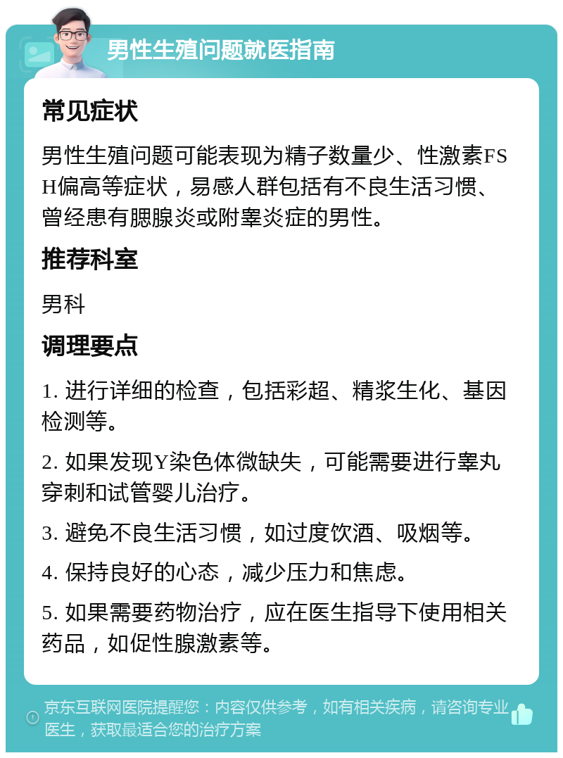 男性生殖问题就医指南 常见症状 男性生殖问题可能表现为精子数量少、性激素FSH偏高等症状，易感人群包括有不良生活习惯、曾经患有腮腺炎或附睾炎症的男性。 推荐科室 男科 调理要点 1. 进行详细的检查，包括彩超、精浆生化、基因检测等。 2. 如果发现Y染色体微缺失，可能需要进行睾丸穿刺和试管婴儿治疗。 3. 避免不良生活习惯，如过度饮酒、吸烟等。 4. 保持良好的心态，减少压力和焦虑。 5. 如果需要药物治疗，应在医生指导下使用相关药品，如促性腺激素等。