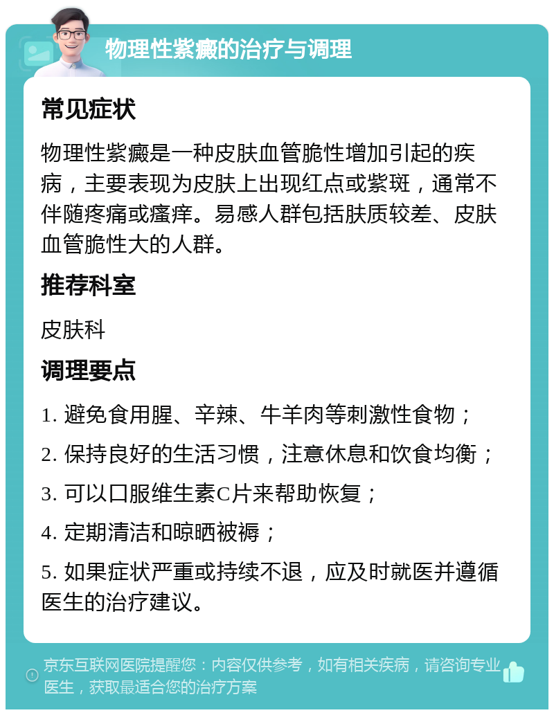 物理性紫癜的治疗与调理 常见症状 物理性紫癜是一种皮肤血管脆性增加引起的疾病，主要表现为皮肤上出现红点或紫斑，通常不伴随疼痛或瘙痒。易感人群包括肤质较差、皮肤血管脆性大的人群。 推荐科室 皮肤科 调理要点 1. 避免食用腥、辛辣、牛羊肉等刺激性食物； 2. 保持良好的生活习惯，注意休息和饮食均衡； 3. 可以口服维生素C片来帮助恢复； 4. 定期清洁和晾晒被褥； 5. 如果症状严重或持续不退，应及时就医并遵循医生的治疗建议。