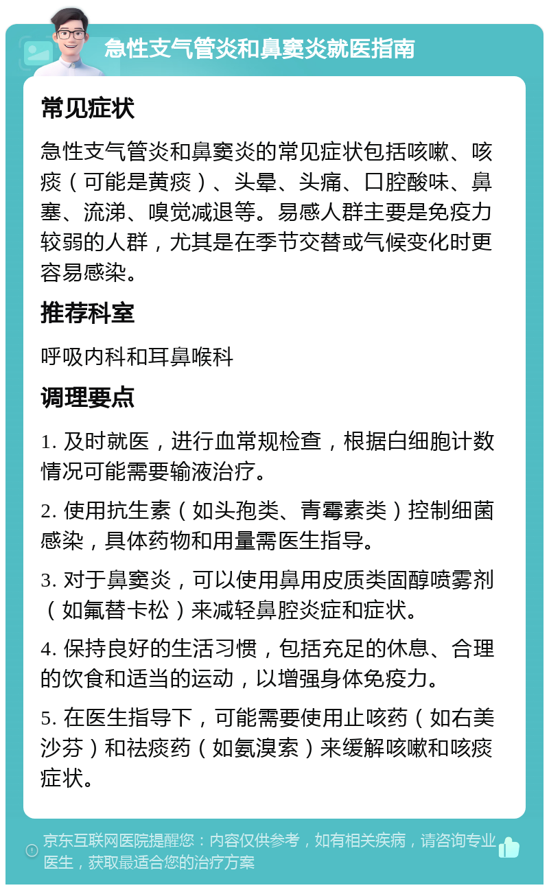 急性支气管炎和鼻窦炎就医指南 常见症状 急性支气管炎和鼻窦炎的常见症状包括咳嗽、咳痰（可能是黄痰）、头晕、头痛、口腔酸味、鼻塞、流涕、嗅觉减退等。易感人群主要是免疫力较弱的人群，尤其是在季节交替或气候变化时更容易感染。 推荐科室 呼吸内科和耳鼻喉科 调理要点 1. 及时就医，进行血常规检查，根据白细胞计数情况可能需要输液治疗。 2. 使用抗生素（如头孢类、青霉素类）控制细菌感染，具体药物和用量需医生指导。 3. 对于鼻窦炎，可以使用鼻用皮质类固醇喷雾剂（如氟替卡松）来减轻鼻腔炎症和症状。 4. 保持良好的生活习惯，包括充足的休息、合理的饮食和适当的运动，以增强身体免疫力。 5. 在医生指导下，可能需要使用止咳药（如右美沙芬）和祛痰药（如氨溴索）来缓解咳嗽和咳痰症状。