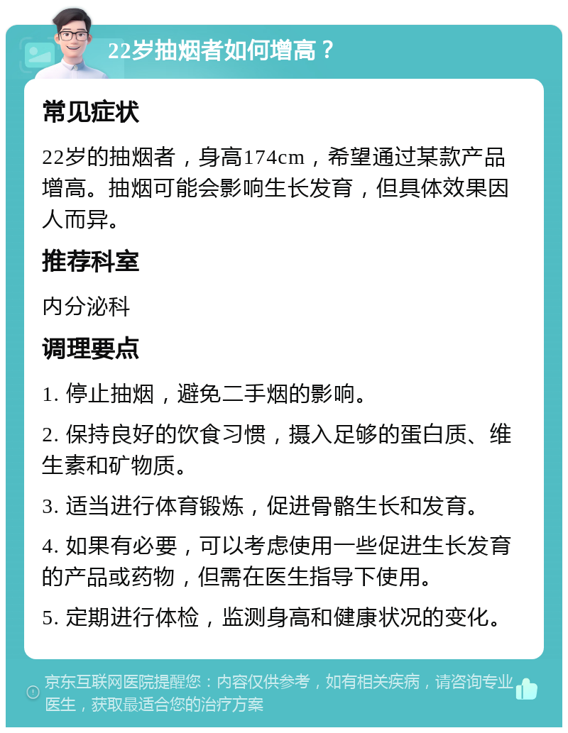 22岁抽烟者如何增高？ 常见症状 22岁的抽烟者，身高174cm，希望通过某款产品增高。抽烟可能会影响生长发育，但具体效果因人而异。 推荐科室 内分泌科 调理要点 1. 停止抽烟，避免二手烟的影响。 2. 保持良好的饮食习惯，摄入足够的蛋白质、维生素和矿物质。 3. 适当进行体育锻炼，促进骨骼生长和发育。 4. 如果有必要，可以考虑使用一些促进生长发育的产品或药物，但需在医生指导下使用。 5. 定期进行体检，监测身高和健康状况的变化。