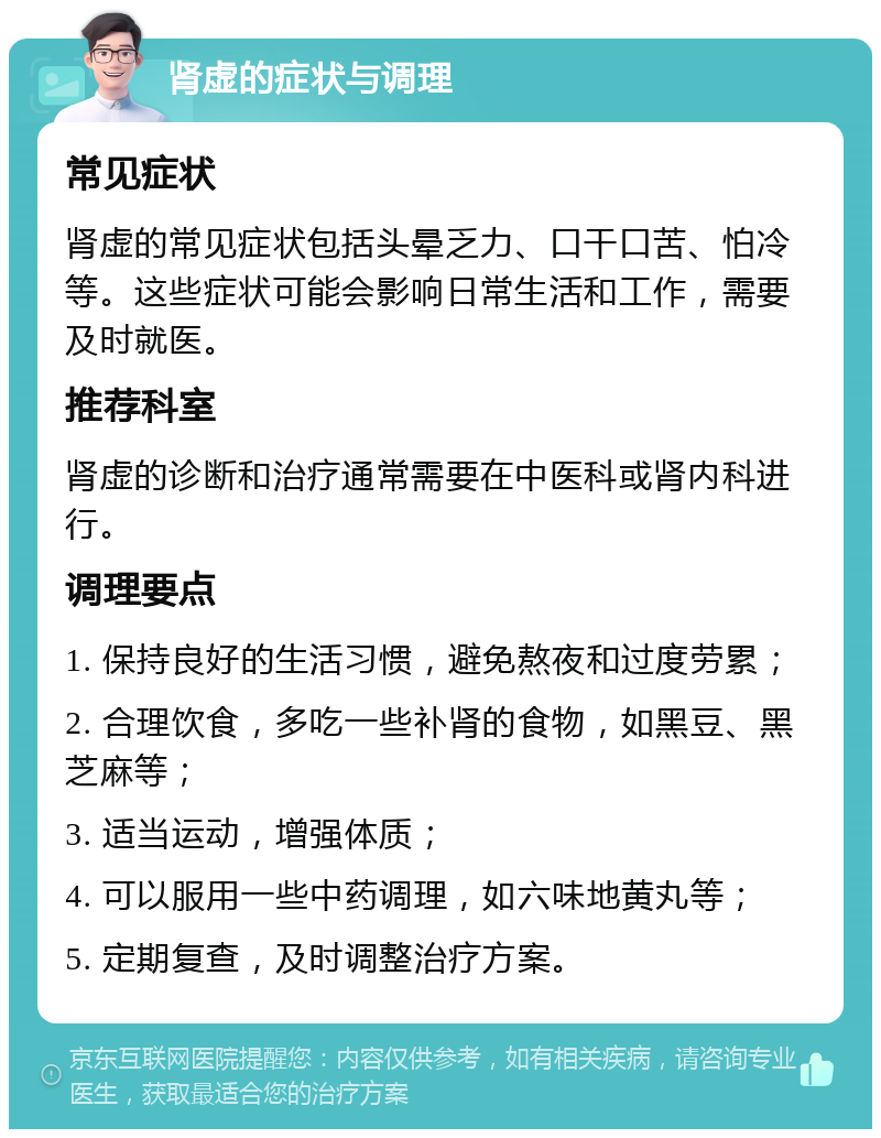 肾虚的症状与调理 常见症状 肾虚的常见症状包括头晕乏力、口干口苦、怕冷等。这些症状可能会影响日常生活和工作，需要及时就医。 推荐科室 肾虚的诊断和治疗通常需要在中医科或肾内科进行。 调理要点 1. 保持良好的生活习惯，避免熬夜和过度劳累； 2. 合理饮食，多吃一些补肾的食物，如黑豆、黑芝麻等； 3. 适当运动，增强体质； 4. 可以服用一些中药调理，如六味地黄丸等； 5. 定期复查，及时调整治疗方案。