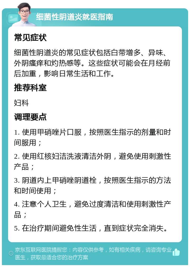 细菌性阴道炎就医指南 常见症状 细菌性阴道炎的常见症状包括白带增多、异味、外阴瘙痒和灼热感等。这些症状可能会在月经前后加重，影响日常生活和工作。 推荐科室 妇科 调理要点 1. 使用甲硝唑片口服，按照医生指示的剂量和时间服用； 2. 使用红核妇洁洗液清洁外阴，避免使用刺激性产品； 3. 阴道内上甲硝唑阴道栓，按照医生指示的方法和时间使用； 4. 注意个人卫生，避免过度清洁和使用刺激性产品； 5. 在治疗期间避免性生活，直到症状完全消失。