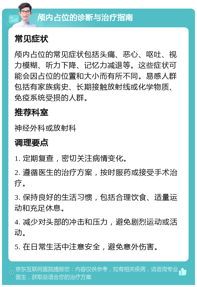 颅内占位的诊断与治疗指南 常见症状 颅内占位的常见症状包括头痛、恶心、呕吐、视力模糊、听力下降、记忆力减退等。这些症状可能会因占位的位置和大小而有所不同。易感人群包括有家族病史、长期接触放射线或化学物质、免疫系统受损的人群。 推荐科室 神经外科或放射科 调理要点 1. 定期复查，密切关注病情变化。 2. 遵循医生的治疗方案，按时服药或接受手术治疗。 3. 保持良好的生活习惯，包括合理饮食、适量运动和充足休息。 4. 减少对头部的冲击和压力，避免剧烈运动或活动。 5. 在日常生活中注意安全，避免意外伤害。