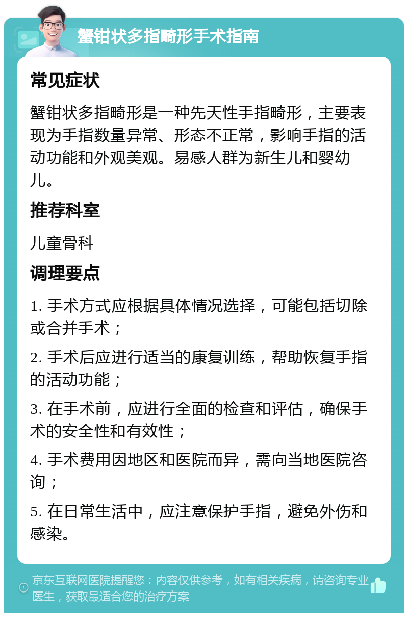 蟹钳状多指畸形手术指南 常见症状 蟹钳状多指畸形是一种先天性手指畸形，主要表现为手指数量异常、形态不正常，影响手指的活动功能和外观美观。易感人群为新生儿和婴幼儿。 推荐科室 儿童骨科 调理要点 1. 手术方式应根据具体情况选择，可能包括切除或合并手术； 2. 手术后应进行适当的康复训练，帮助恢复手指的活动功能； 3. 在手术前，应进行全面的检查和评估，确保手术的安全性和有效性； 4. 手术费用因地区和医院而异，需向当地医院咨询； 5. 在日常生活中，应注意保护手指，避免外伤和感染。