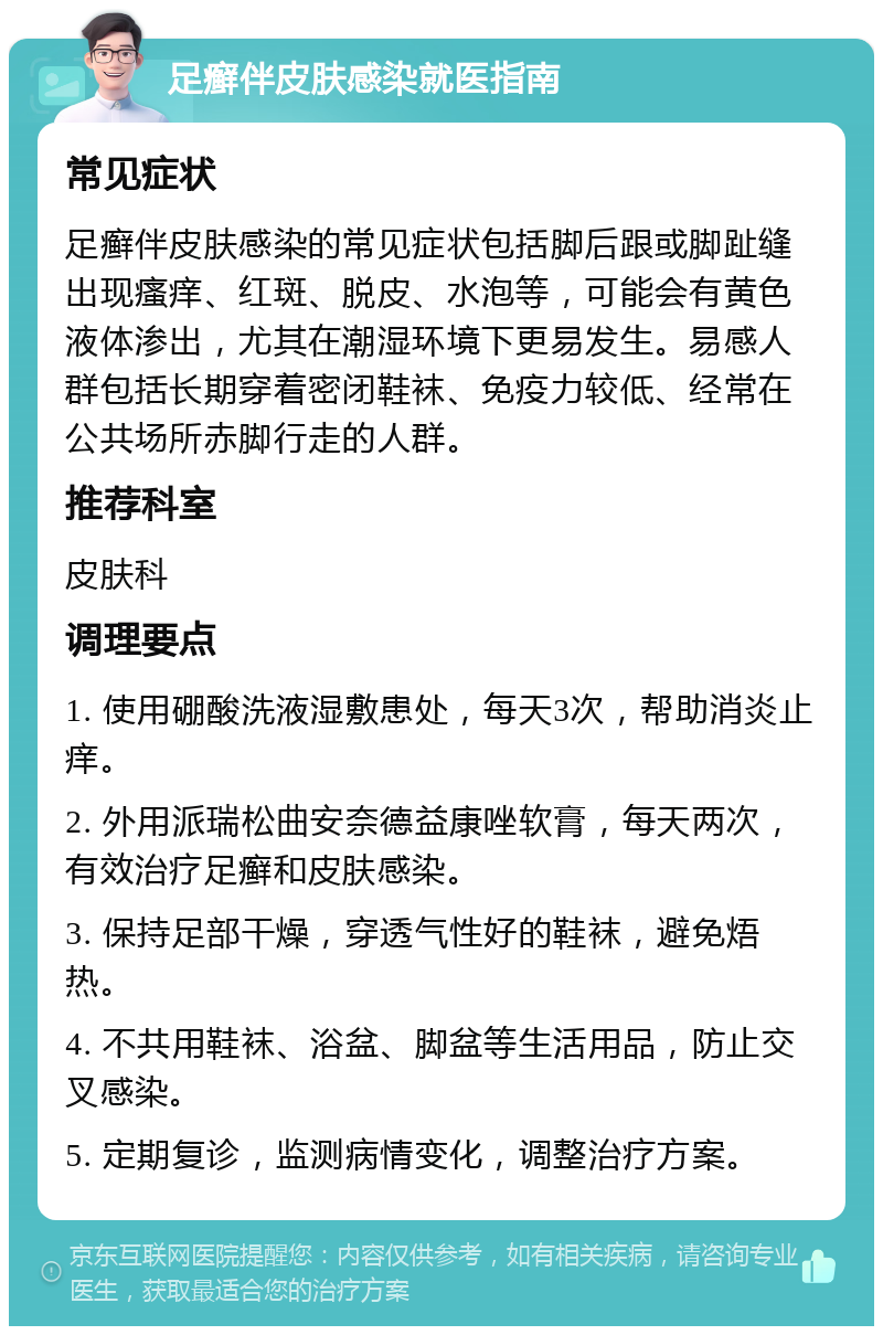 足癣伴皮肤感染就医指南 常见症状 足癣伴皮肤感染的常见症状包括脚后跟或脚趾缝出现瘙痒、红斑、脱皮、水泡等，可能会有黄色液体渗出，尤其在潮湿环境下更易发生。易感人群包括长期穿着密闭鞋袜、免疫力较低、经常在公共场所赤脚行走的人群。 推荐科室 皮肤科 调理要点 1. 使用硼酸洗液湿敷患处，每天3次，帮助消炎止痒。 2. 外用派瑞松曲安奈德益康唑软膏，每天两次，有效治疗足癣和皮肤感染。 3. 保持足部干燥，穿透气性好的鞋袜，避免焐热。 4. 不共用鞋袜、浴盆、脚盆等生活用品，防止交叉感染。 5. 定期复诊，监测病情变化，调整治疗方案。