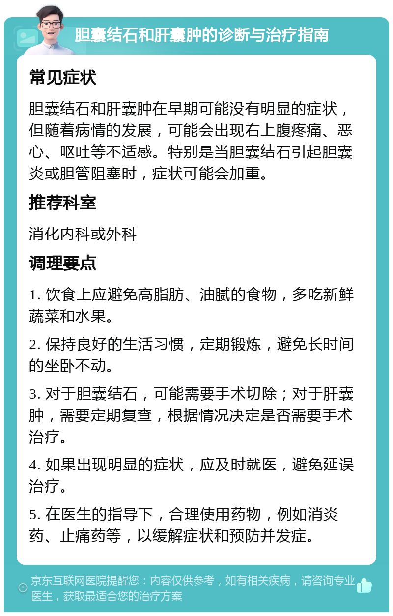 胆囊结石和肝囊肿的诊断与治疗指南 常见症状 胆囊结石和肝囊肿在早期可能没有明显的症状，但随着病情的发展，可能会出现右上腹疼痛、恶心、呕吐等不适感。特别是当胆囊结石引起胆囊炎或胆管阻塞时，症状可能会加重。 推荐科室 消化内科或外科 调理要点 1. 饮食上应避免高脂肪、油腻的食物，多吃新鲜蔬菜和水果。 2. 保持良好的生活习惯，定期锻炼，避免长时间的坐卧不动。 3. 对于胆囊结石，可能需要手术切除；对于肝囊肿，需要定期复查，根据情况决定是否需要手术治疗。 4. 如果出现明显的症状，应及时就医，避免延误治疗。 5. 在医生的指导下，合理使用药物，例如消炎药、止痛药等，以缓解症状和预防并发症。