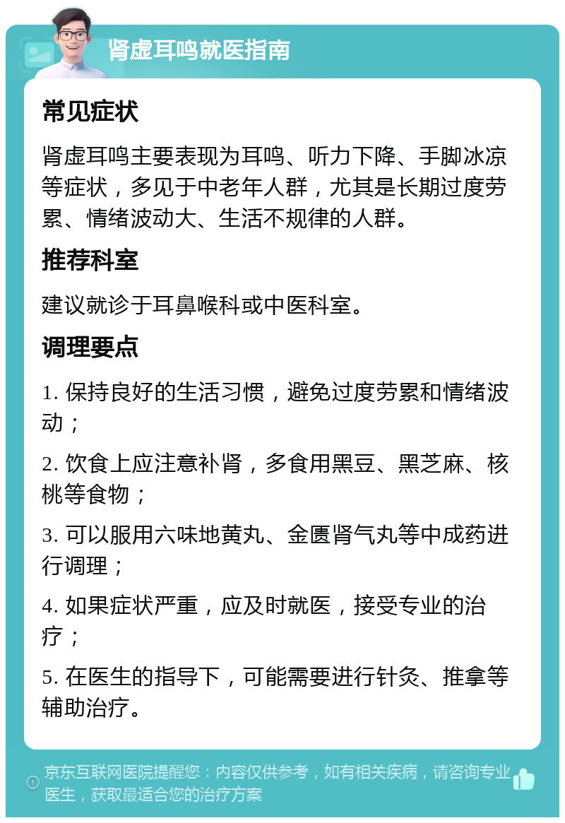 肾虚耳鸣就医指南 常见症状 肾虚耳鸣主要表现为耳鸣、听力下降、手脚冰凉等症状，多见于中老年人群，尤其是长期过度劳累、情绪波动大、生活不规律的人群。 推荐科室 建议就诊于耳鼻喉科或中医科室。 调理要点 1. 保持良好的生活习惯，避免过度劳累和情绪波动； 2. 饮食上应注意补肾，多食用黑豆、黑芝麻、核桃等食物； 3. 可以服用六味地黄丸、金匮肾气丸等中成药进行调理； 4. 如果症状严重，应及时就医，接受专业的治疗； 5. 在医生的指导下，可能需要进行针灸、推拿等辅助治疗。