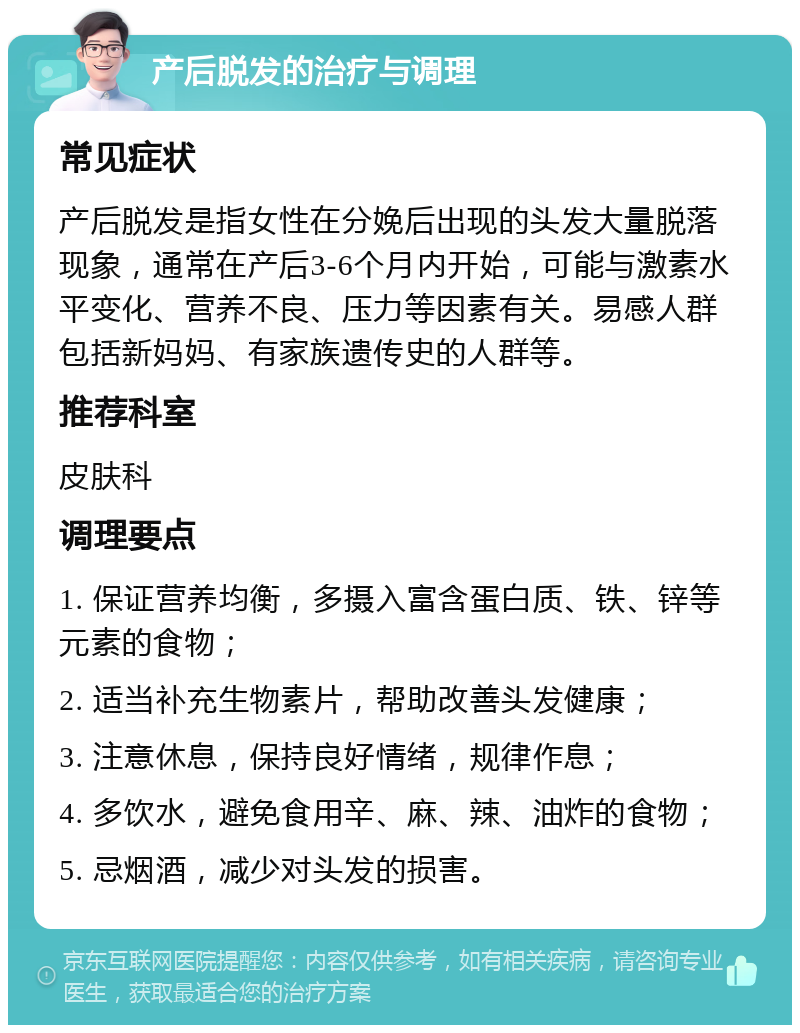 产后脱发的治疗与调理 常见症状 产后脱发是指女性在分娩后出现的头发大量脱落现象，通常在产后3-6个月内开始，可能与激素水平变化、营养不良、压力等因素有关。易感人群包括新妈妈、有家族遗传史的人群等。 推荐科室 皮肤科 调理要点 1. 保证营养均衡，多摄入富含蛋白质、铁、锌等元素的食物； 2. 适当补充生物素片，帮助改善头发健康； 3. 注意休息，保持良好情绪，规律作息； 4. 多饮水，避免食用辛、麻、辣、油炸的食物； 5. 忌烟酒，减少对头发的损害。