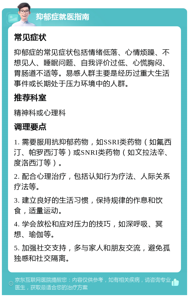 抑郁症就医指南 常见症状 抑郁症的常见症状包括情绪低落、心情烦躁、不想见人、睡眠问题、自我评价过低、心慌胸闷、胃肠道不适等。易感人群主要是经历过重大生活事件或长期处于压力环境中的人群。 推荐科室 精神科或心理科 调理要点 1. 需要服用抗抑郁药物，如SSRI类药物（如氟西汀、帕罗西汀等）或SNRI类药物（如文拉法辛、度洛西汀等）。 2. 配合心理治疗，包括认知行为疗法、人际关系疗法等。 3. 建立良好的生活习惯，保持规律的作息和饮食，适量运动。 4. 学会放松和应对压力的技巧，如深呼吸、冥想、瑜伽等。 5. 加强社交支持，多与家人和朋友交流，避免孤独感和社交隔离。