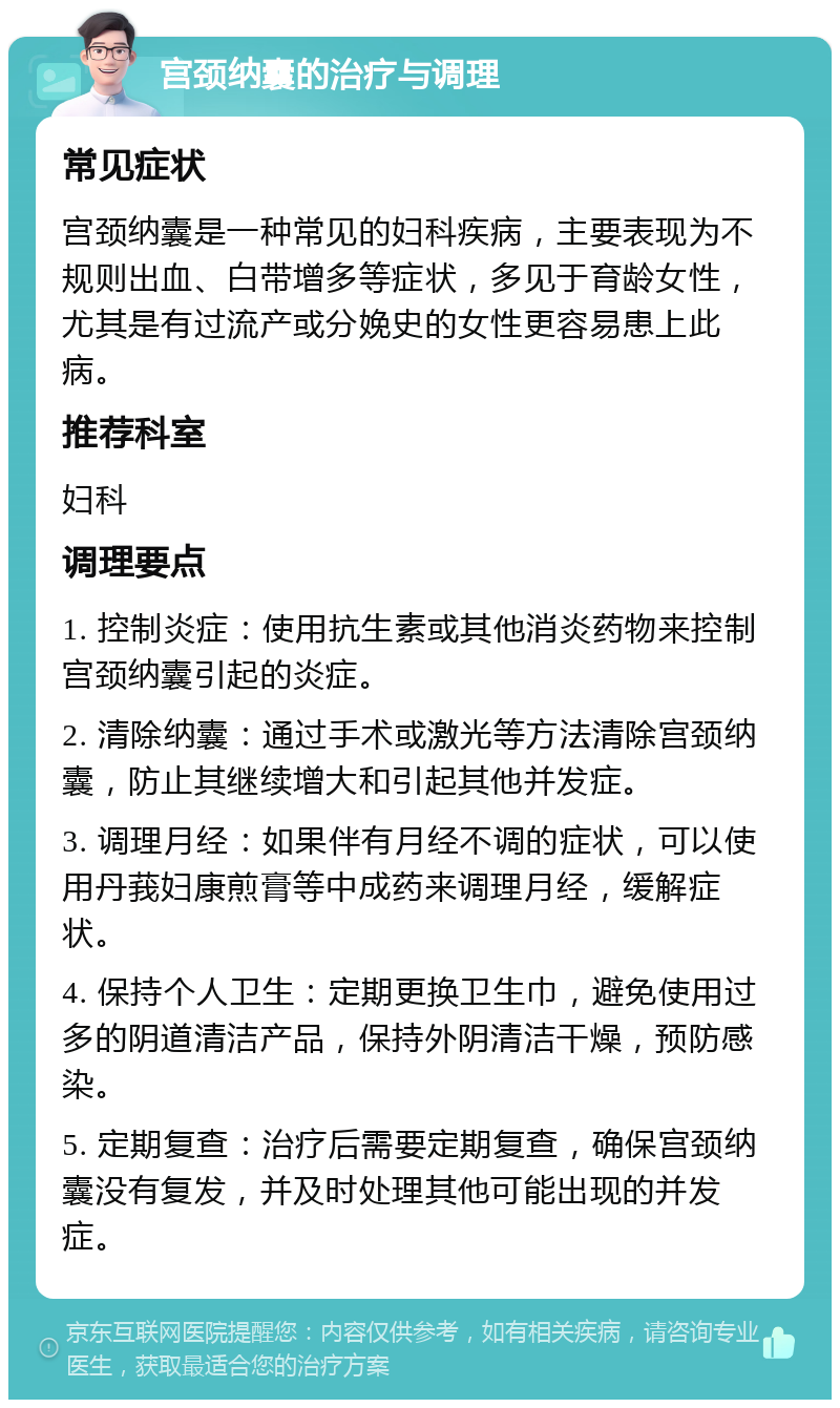 宫颈纳囊的治疗与调理 常见症状 宫颈纳囊是一种常见的妇科疾病，主要表现为不规则出血、白带增多等症状，多见于育龄女性，尤其是有过流产或分娩史的女性更容易患上此病。 推荐科室 妇科 调理要点 1. 控制炎症：使用抗生素或其他消炎药物来控制宫颈纳囊引起的炎症。 2. 清除纳囊：通过手术或激光等方法清除宫颈纳囊，防止其继续增大和引起其他并发症。 3. 调理月经：如果伴有月经不调的症状，可以使用丹莪妇康煎膏等中成药来调理月经，缓解症状。 4. 保持个人卫生：定期更换卫生巾，避免使用过多的阴道清洁产品，保持外阴清洁干燥，预防感染。 5. 定期复查：治疗后需要定期复查，确保宫颈纳囊没有复发，并及时处理其他可能出现的并发症。