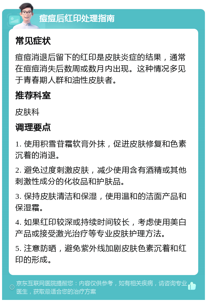 痘痘后红印处理指南 常见症状 痘痘消退后留下的红印是皮肤炎症的结果，通常在痘痘消失后数周或数月内出现。这种情况多见于青春期人群和油性皮肤者。 推荐科室 皮肤科 调理要点 1. 使用积雪苷霜软膏外抹，促进皮肤修复和色素沉着的消退。 2. 避免过度刺激皮肤，减少使用含有酒精或其他刺激性成分的化妆品和护肤品。 3. 保持皮肤清洁和保湿，使用温和的洁面产品和保湿霜。 4. 如果红印较深或持续时间较长，考虑使用美白产品或接受激光治疗等专业皮肤护理方法。 5. 注意防晒，避免紫外线加剧皮肤色素沉着和红印的形成。