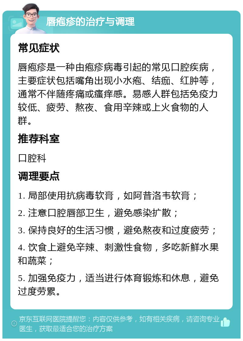 唇疱疹的治疗与调理 常见症状 唇疱疹是一种由疱疹病毒引起的常见口腔疾病，主要症状包括嘴角出现小水疱、结痂、红肿等，通常不伴随疼痛或瘙痒感。易感人群包括免疫力较低、疲劳、熬夜、食用辛辣或上火食物的人群。 推荐科室 口腔科 调理要点 1. 局部使用抗病毒软膏，如阿昔洛韦软膏； 2. 注意口腔唇部卫生，避免感染扩散； 3. 保持良好的生活习惯，避免熬夜和过度疲劳； 4. 饮食上避免辛辣、刺激性食物，多吃新鲜水果和蔬菜； 5. 加强免疫力，适当进行体育锻炼和休息，避免过度劳累。