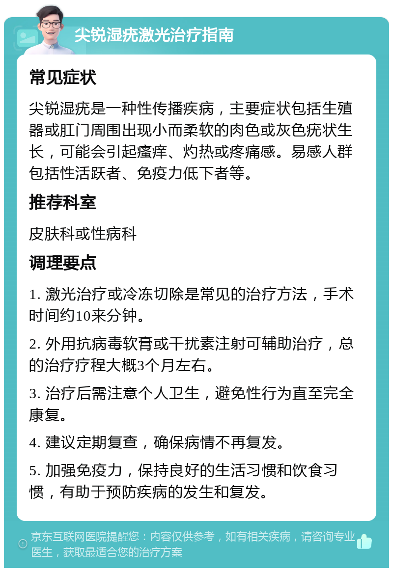 尖锐湿疣激光治疗指南 常见症状 尖锐湿疣是一种性传播疾病，主要症状包括生殖器或肛门周围出现小而柔软的肉色或灰色疣状生长，可能会引起瘙痒、灼热或疼痛感。易感人群包括性活跃者、免疫力低下者等。 推荐科室 皮肤科或性病科 调理要点 1. 激光治疗或冷冻切除是常见的治疗方法，手术时间约10来分钟。 2. 外用抗病毒软膏或干扰素注射可辅助治疗，总的治疗疗程大概3个月左右。 3. 治疗后需注意个人卫生，避免性行为直至完全康复。 4. 建议定期复查，确保病情不再复发。 5. 加强免疫力，保持良好的生活习惯和饮食习惯，有助于预防疾病的发生和复发。