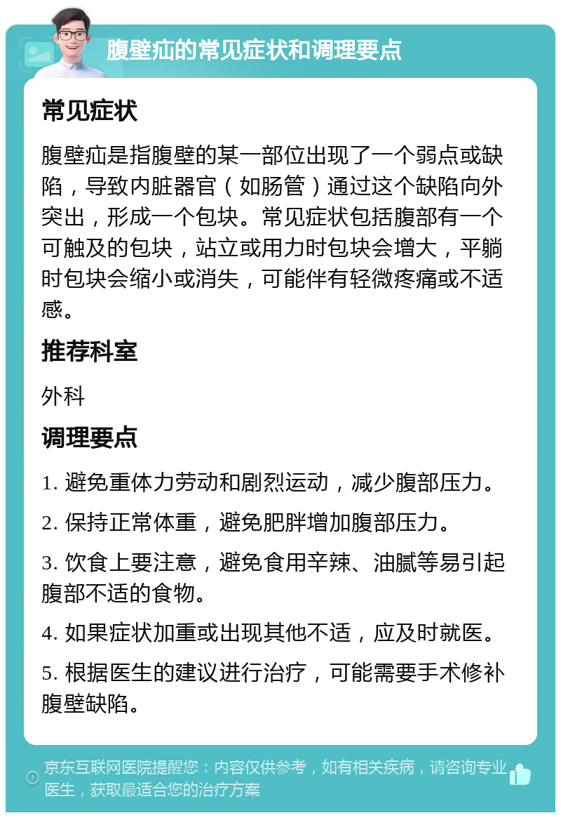 腹壁疝的常见症状和调理要点 常见症状 腹壁疝是指腹壁的某一部位出现了一个弱点或缺陷，导致内脏器官（如肠管）通过这个缺陷向外突出，形成一个包块。常见症状包括腹部有一个可触及的包块，站立或用力时包块会增大，平躺时包块会缩小或消失，可能伴有轻微疼痛或不适感。 推荐科室 外科 调理要点 1. 避免重体力劳动和剧烈运动，减少腹部压力。 2. 保持正常体重，避免肥胖增加腹部压力。 3. 饮食上要注意，避免食用辛辣、油腻等易引起腹部不适的食物。 4. 如果症状加重或出现其他不适，应及时就医。 5. 根据医生的建议进行治疗，可能需要手术修补腹壁缺陷。