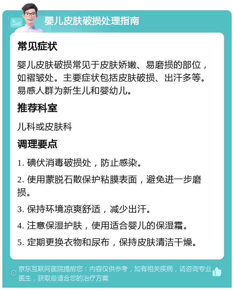 婴儿皮肤破损处理指南 常见症状 婴儿皮肤破损常见于皮肤娇嫩、易磨损的部位，如褶皱处。主要症状包括皮肤破损、出汗多等。易感人群为新生儿和婴幼儿。 推荐科室 儿科或皮肤科 调理要点 1. 碘伏消毒破损处，防止感染。 2. 使用蒙脱石散保护粘膜表面，避免进一步磨损。 3. 保持环境凉爽舒适，减少出汗。 4. 注意保湿护肤，使用适合婴儿的保湿霜。 5. 定期更换衣物和尿布，保持皮肤清洁干燥。