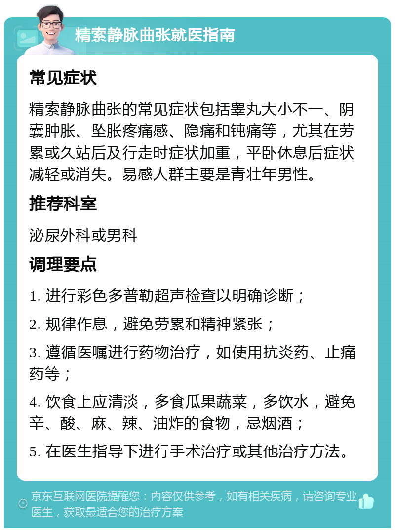 精索静脉曲张就医指南 常见症状 精索静脉曲张的常见症状包括睾丸大小不一、阴囊肿胀、坠胀疼痛感、隐痛和钝痛等，尤其在劳累或久站后及行走时症状加重，平卧休息后症状减轻或消失。易感人群主要是青壮年男性。 推荐科室 泌尿外科或男科 调理要点 1. 进行彩色多普勒超声检查以明确诊断； 2. 规律作息，避免劳累和精神紧张； 3. 遵循医嘱进行药物治疗，如使用抗炎药、止痛药等； 4. 饮食上应清淡，多食瓜果蔬菜，多饮水，避免辛、酸、麻、辣、油炸的食物，忌烟酒； 5. 在医生指导下进行手术治疗或其他治疗方法。