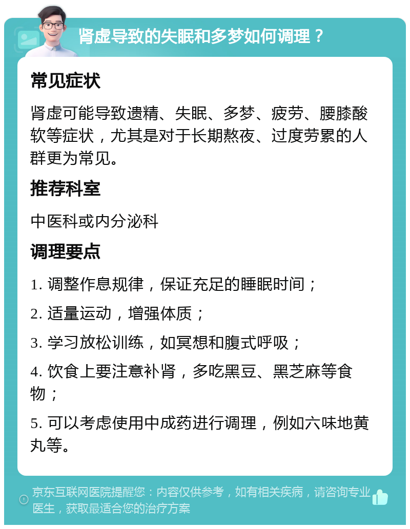 肾虚导致的失眠和多梦如何调理？ 常见症状 肾虚可能导致遗精、失眠、多梦、疲劳、腰膝酸软等症状，尤其是对于长期熬夜、过度劳累的人群更为常见。 推荐科室 中医科或内分泌科 调理要点 1. 调整作息规律，保证充足的睡眠时间； 2. 适量运动，增强体质； 3. 学习放松训练，如冥想和腹式呼吸； 4. 饮食上要注意补肾，多吃黑豆、黑芝麻等食物； 5. 可以考虑使用中成药进行调理，例如六味地黄丸等。