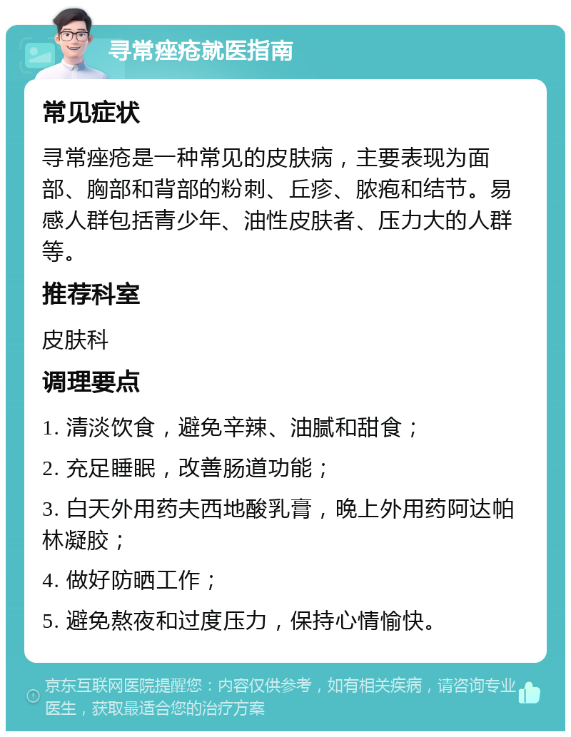 寻常痤疮就医指南 常见症状 寻常痤疮是一种常见的皮肤病，主要表现为面部、胸部和背部的粉刺、丘疹、脓疱和结节。易感人群包括青少年、油性皮肤者、压力大的人群等。 推荐科室 皮肤科 调理要点 1. 清淡饮食，避免辛辣、油腻和甜食； 2. 充足睡眠，改善肠道功能； 3. 白天外用药夫西地酸乳膏，晚上外用药阿达帕林凝胶； 4. 做好防晒工作； 5. 避免熬夜和过度压力，保持心情愉快。