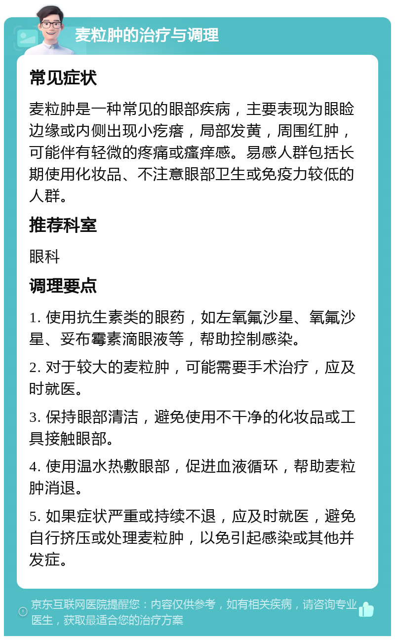 麦粒肿的治疗与调理 常见症状 麦粒肿是一种常见的眼部疾病，主要表现为眼睑边缘或内侧出现小疙瘩，局部发黄，周围红肿，可能伴有轻微的疼痛或瘙痒感。易感人群包括长期使用化妆品、不注意眼部卫生或免疫力较低的人群。 推荐科室 眼科 调理要点 1. 使用抗生素类的眼药，如左氧氟沙星、氧氟沙星、妥布霉素滴眼液等，帮助控制感染。 2. 对于较大的麦粒肿，可能需要手术治疗，应及时就医。 3. 保持眼部清洁，避免使用不干净的化妆品或工具接触眼部。 4. 使用温水热敷眼部，促进血液循环，帮助麦粒肿消退。 5. 如果症状严重或持续不退，应及时就医，避免自行挤压或处理麦粒肿，以免引起感染或其他并发症。