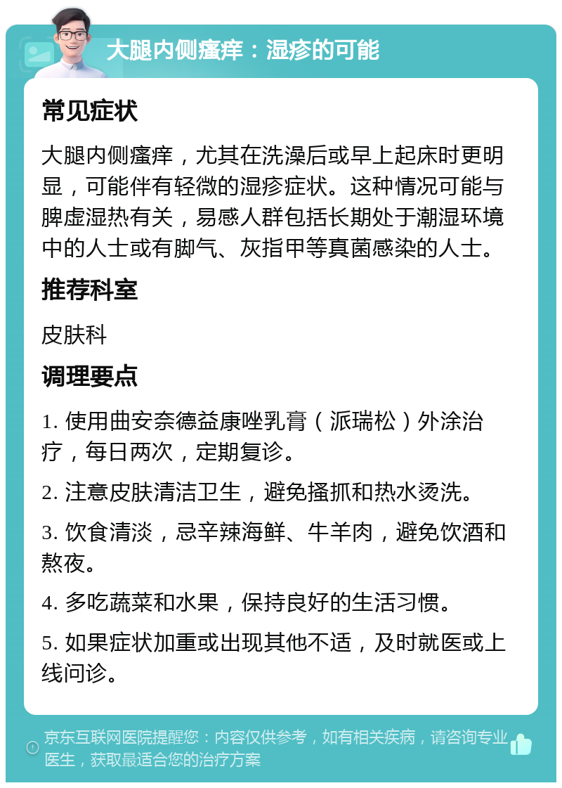 大腿内侧瘙痒：湿疹的可能 常见症状 大腿内侧瘙痒，尤其在洗澡后或早上起床时更明显，可能伴有轻微的湿疹症状。这种情况可能与脾虚湿热有关，易感人群包括长期处于潮湿环境中的人士或有脚气、灰指甲等真菌感染的人士。 推荐科室 皮肤科 调理要点 1. 使用曲安奈德益康唑乳膏（派瑞松）外涂治疗，每日两次，定期复诊。 2. 注意皮肤清洁卫生，避免搔抓和热水烫洗。 3. 饮食清淡，忌辛辣海鲜、牛羊肉，避免饮酒和熬夜。 4. 多吃蔬菜和水果，保持良好的生活习惯。 5. 如果症状加重或出现其他不适，及时就医或上线问诊。