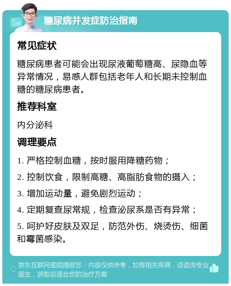 糖尿病并发症防治指南 常见症状 糖尿病患者可能会出现尿液葡萄糖高、尿隐血等异常情况，易感人群包括老年人和长期未控制血糖的糖尿病患者。 推荐科室 内分泌科 调理要点 1. 严格控制血糖，按时服用降糖药物； 2. 控制饮食，限制高糖、高脂肪食物的摄入； 3. 增加运动量，避免剧烈运动； 4. 定期复查尿常规，检查泌尿系是否有异常； 5. 呵护好皮肤及双足，防范外伤、烧烫伤、细菌和霉菌感染。