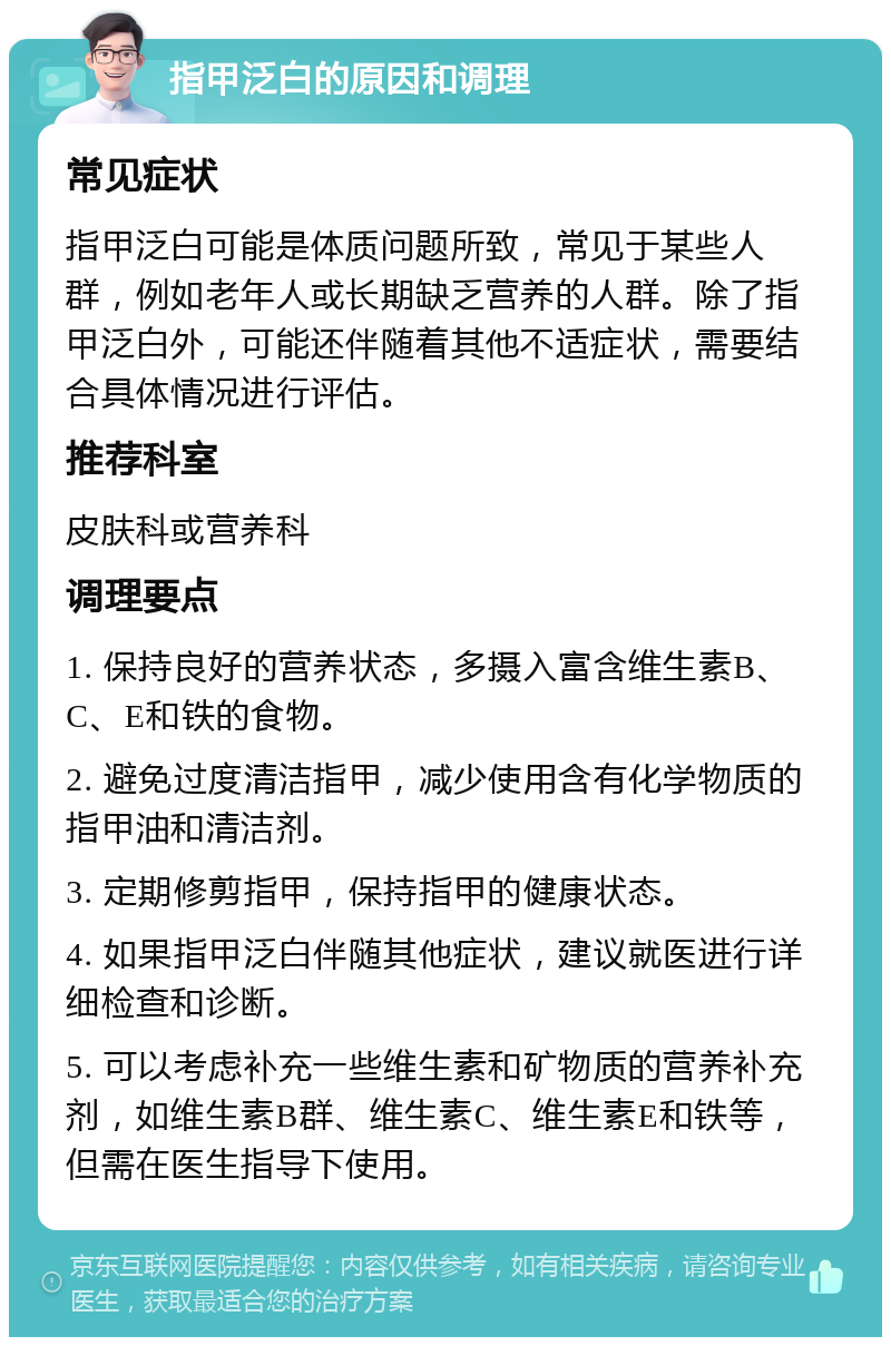 指甲泛白的原因和调理 常见症状 指甲泛白可能是体质问题所致，常见于某些人群，例如老年人或长期缺乏营养的人群。除了指甲泛白外，可能还伴随着其他不适症状，需要结合具体情况进行评估。 推荐科室 皮肤科或营养科 调理要点 1. 保持良好的营养状态，多摄入富含维生素B、C、E和铁的食物。 2. 避免过度清洁指甲，减少使用含有化学物质的指甲油和清洁剂。 3. 定期修剪指甲，保持指甲的健康状态。 4. 如果指甲泛白伴随其他症状，建议就医进行详细检查和诊断。 5. 可以考虑补充一些维生素和矿物质的营养补充剂，如维生素B群、维生素C、维生素E和铁等，但需在医生指导下使用。