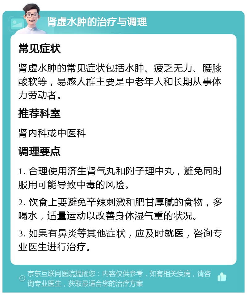 肾虚水肿的治疗与调理 常见症状 肾虚水肿的常见症状包括水肿、疲乏无力、腰膝酸软等，易感人群主要是中老年人和长期从事体力劳动者。 推荐科室 肾内科或中医科 调理要点 1. 合理使用济生肾气丸和附子理中丸，避免同时服用可能导致中毒的风险。 2. 饮食上要避免辛辣刺激和肥甘厚腻的食物，多喝水，适量运动以改善身体湿气重的状况。 3. 如果有鼻炎等其他症状，应及时就医，咨询专业医生进行治疗。