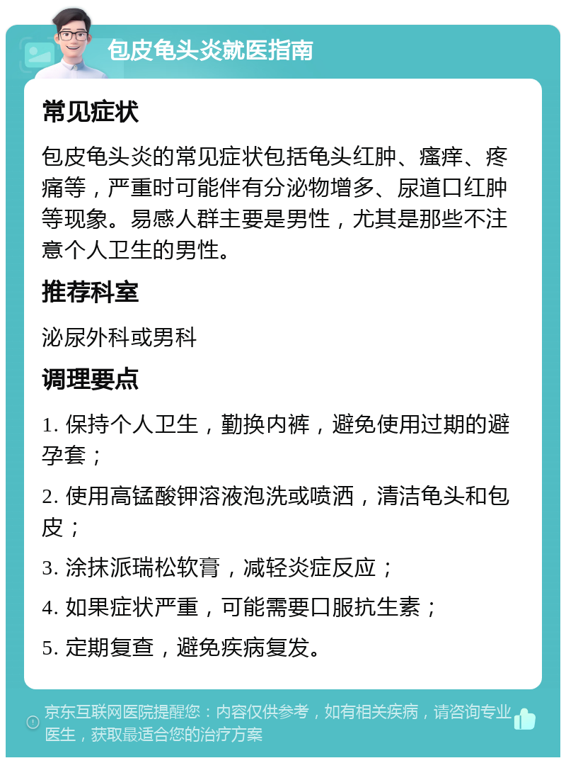 包皮龟头炎就医指南 常见症状 包皮龟头炎的常见症状包括龟头红肿、瘙痒、疼痛等，严重时可能伴有分泌物增多、尿道口红肿等现象。易感人群主要是男性，尤其是那些不注意个人卫生的男性。 推荐科室 泌尿外科或男科 调理要点 1. 保持个人卫生，勤换内裤，避免使用过期的避孕套； 2. 使用高锰酸钾溶液泡洗或喷洒，清洁龟头和包皮； 3. 涂抹派瑞松软膏，减轻炎症反应； 4. 如果症状严重，可能需要口服抗生素； 5. 定期复查，避免疾病复发。