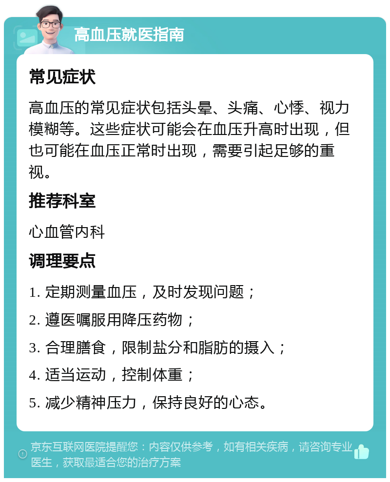 高血压就医指南 常见症状 高血压的常见症状包括头晕、头痛、心悸、视力模糊等。这些症状可能会在血压升高时出现，但也可能在血压正常时出现，需要引起足够的重视。 推荐科室 心血管内科 调理要点 1. 定期测量血压，及时发现问题； 2. 遵医嘱服用降压药物； 3. 合理膳食，限制盐分和脂肪的摄入； 4. 适当运动，控制体重； 5. 减少精神压力，保持良好的心态。