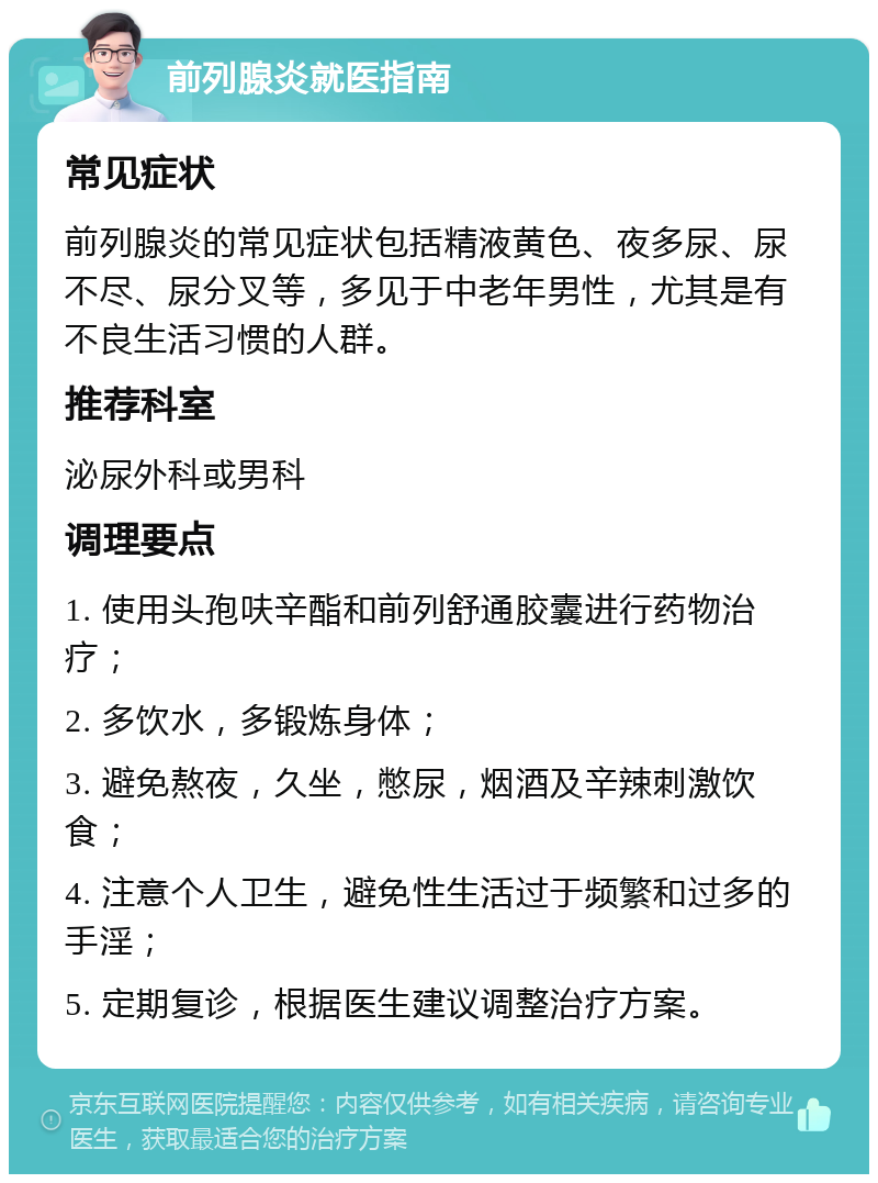 前列腺炎就医指南 常见症状 前列腺炎的常见症状包括精液黄色、夜多尿、尿不尽、尿分叉等，多见于中老年男性，尤其是有不良生活习惯的人群。 推荐科室 泌尿外科或男科 调理要点 1. 使用头孢呋辛酯和前列舒通胶囊进行药物治疗； 2. 多饮水，多锻炼身体； 3. 避免熬夜，久坐，憋尿，烟酒及辛辣刺激饮食； 4. 注意个人卫生，避免性生活过于频繁和过多的手淫； 5. 定期复诊，根据医生建议调整治疗方案。