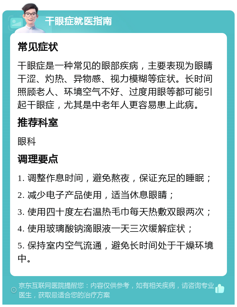 干眼症就医指南 常见症状 干眼症是一种常见的眼部疾病，主要表现为眼睛干涩、灼热、异物感、视力模糊等症状。长时间照顾老人、环境空气不好、过度用眼等都可能引起干眼症，尤其是中老年人更容易患上此病。 推荐科室 眼科 调理要点 1. 调整作息时间，避免熬夜，保证充足的睡眠； 2. 减少电子产品使用，适当休息眼睛； 3. 使用四十度左右温热毛巾每天热敷双眼两次； 4. 使用玻璃酸钠滴眼液一天三次缓解症状； 5. 保持室内空气流通，避免长时间处于干燥环境中。