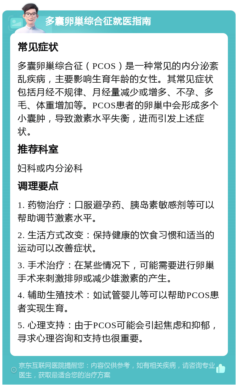 多囊卵巢综合征就医指南 常见症状 多囊卵巢综合征（PCOS）是一种常见的内分泌紊乱疾病，主要影响生育年龄的女性。其常见症状包括月经不规律、月经量减少或增多、不孕、多毛、体重增加等。PCOS患者的卵巢中会形成多个小囊肿，导致激素水平失衡，进而引发上述症状。 推荐科室 妇科或内分泌科 调理要点 1. 药物治疗：口服避孕药、胰岛素敏感剂等可以帮助调节激素水平。 2. 生活方式改变：保持健康的饮食习惯和适当的运动可以改善症状。 3. 手术治疗：在某些情况下，可能需要进行卵巢手术来刺激排卵或减少雄激素的产生。 4. 辅助生殖技术：如试管婴儿等可以帮助PCOS患者实现生育。 5. 心理支持：由于PCOS可能会引起焦虑和抑郁，寻求心理咨询和支持也很重要。